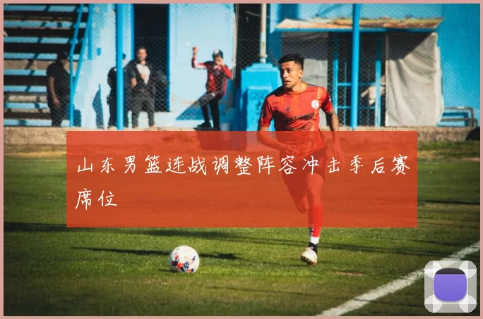 山东男篮连战调整阵容冲击季后赛席位