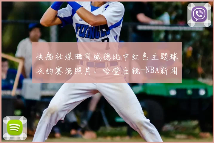 快船社媒晒同城德比中红色主题球衣的赛场照片、哈登出镜-NBA新闻