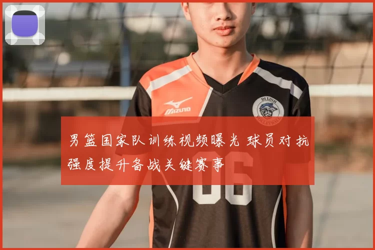 男篮国家队训练视频曝光 球员对抗强度提升备战关键赛事
