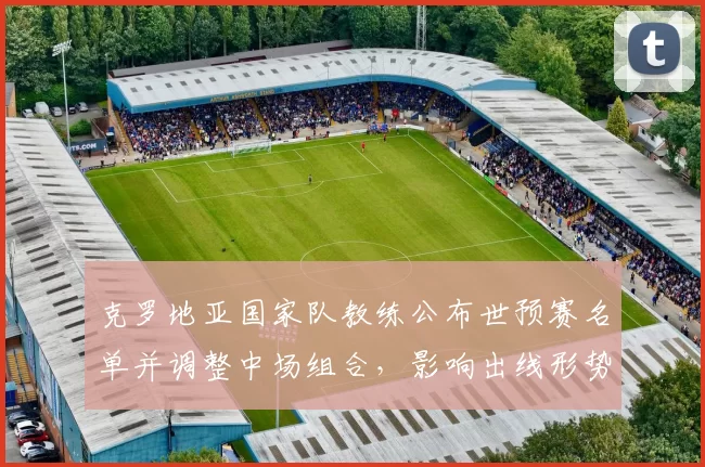 克罗地亚国家队教练公布世预赛名单并调整中场组合，影响出线形势