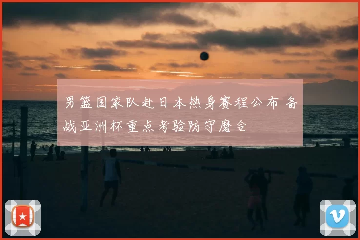 男篮国家队赴日本热身赛程公布 备战亚洲杯重点考验防守磨合