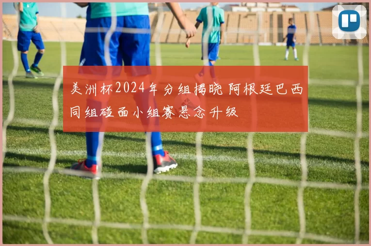 美洲杯2024年分组揭晓 阿根廷巴西同组碰面小组赛悬念升级