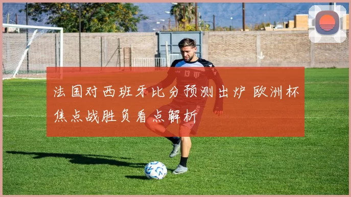 法国对西班牙比分预测出炉 欧洲杯焦点战胜负看点解析