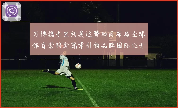 万博携手里约奥运赞助商布局全球体育营销新篇章引领品牌国际化升级