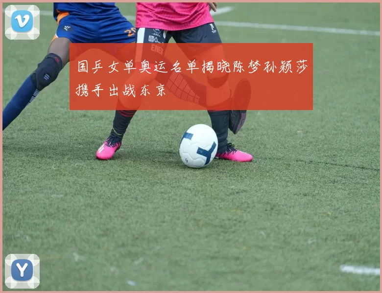 国乒女单奥运名单揭晓陈梦孙颖莎携手出战东京