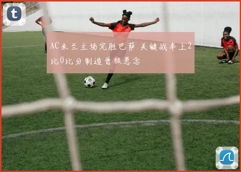 AC米兰主场完胜巴萨 关键战奉上2比0比分制造晋级悬念