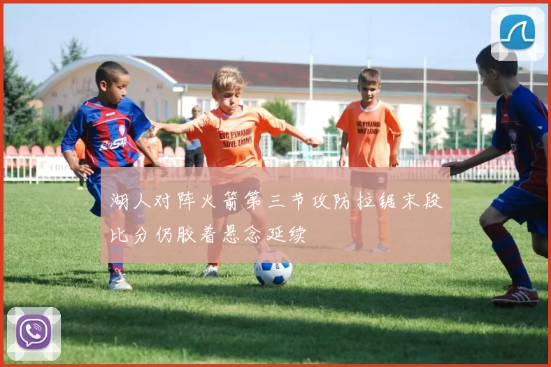 湖人对阵火箭第三节攻防拉锯末段比分仍胶着悬念延续