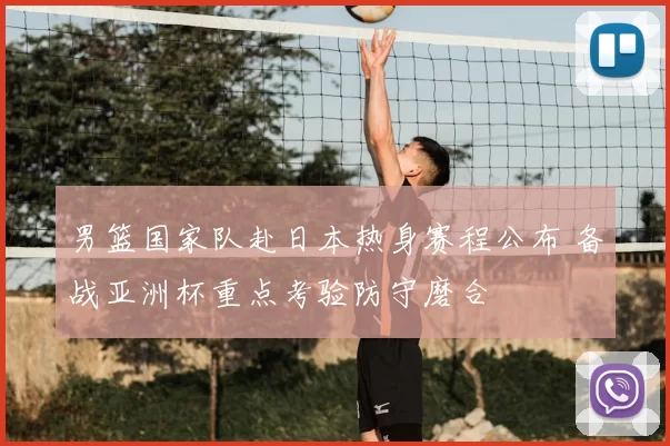 男篮国家队赴日本热身赛程公布 备战亚洲杯重点考验防守磨合