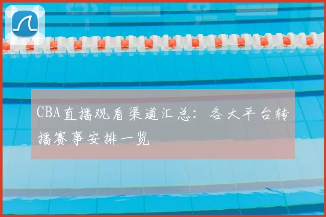 CBA直播观看渠道汇总:各大平台转播赛事安排一览