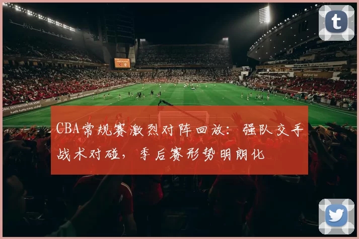 CBA常规赛激烈对阵回放：强队交手战术对碰，季后赛形势明朗化