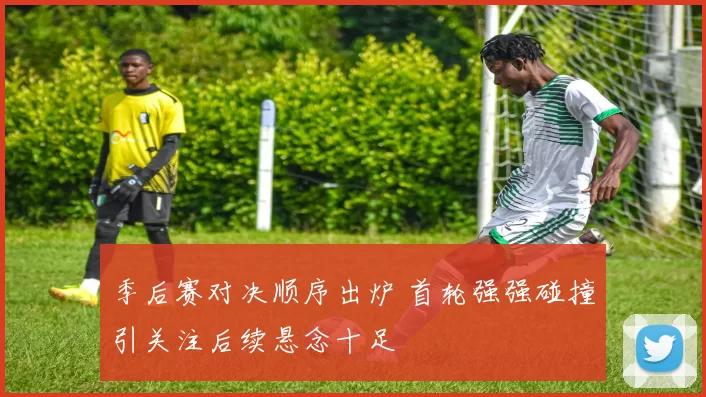 季后赛对决顺序出炉 首轮强强碰撞引关注后续悬念十足