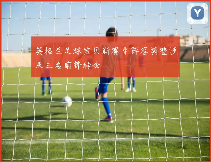 英格兰足球宝贝新赛季阵容调整涉及三名前锋转会