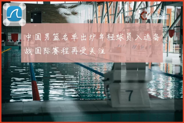中国男篮名单出炉年轻球员入选备战国际赛程再受关注