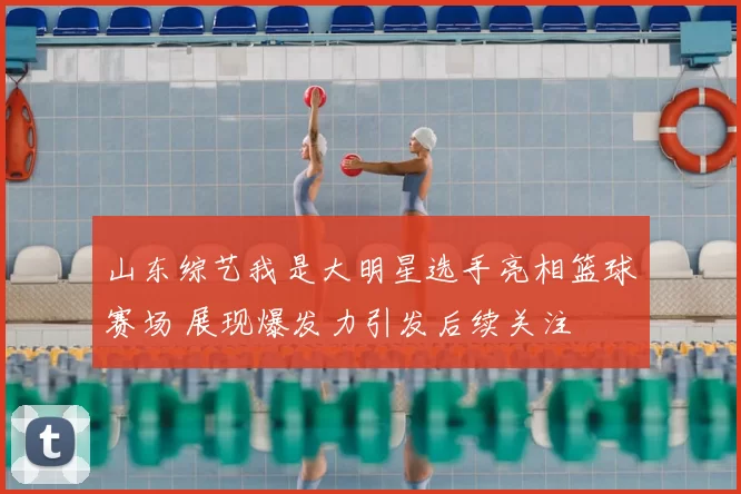 山东综艺我是大明星选手亮相篮球赛场 展现爆发力引发后续关注