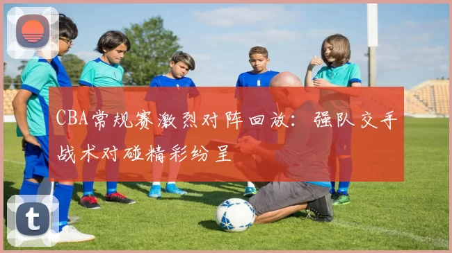 CBA常规赛激烈对阵回放：强队交手战术对碰精彩纷呈