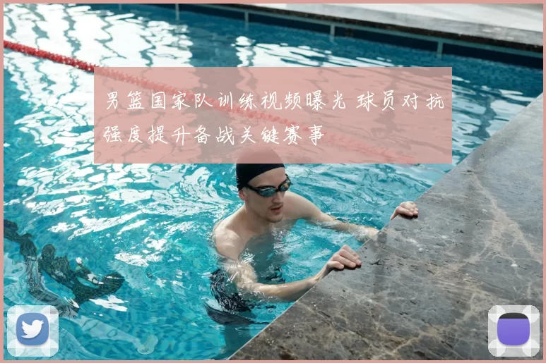 男篮国家队训练视频曝光 球员对抗强度提升备战关键赛事