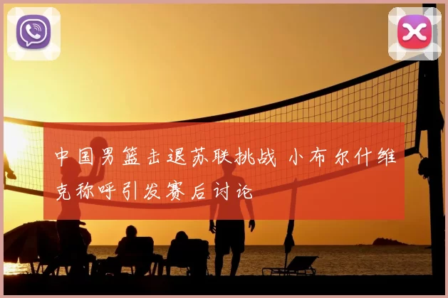 中国男篮击退苏联挑战 小布尔什维克称呼引发赛后讨论
