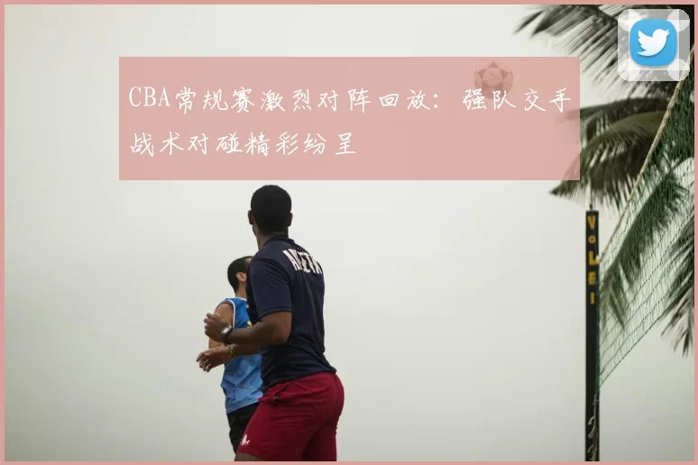 CBA常规赛激烈对阵回放：强队交手战术对碰精彩纷呈