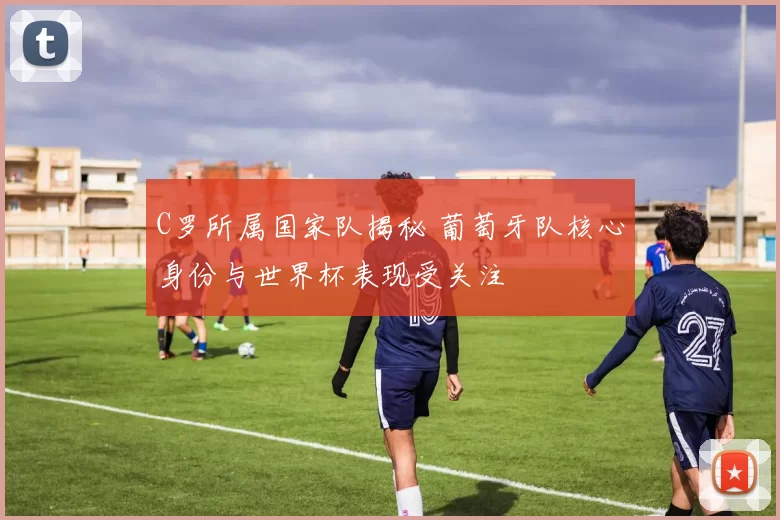 C罗所属国家队揭秘 葡萄牙队核心身份与世界杯表现受关注