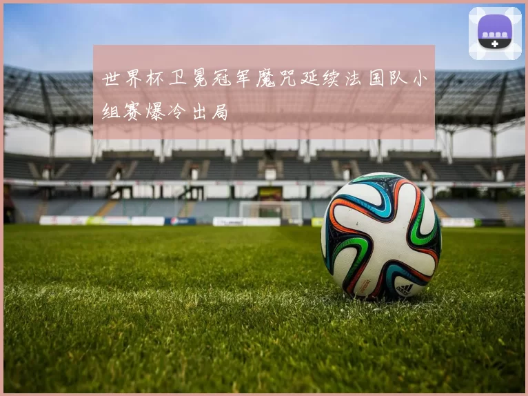 世界杯卫冕冠军魔咒延续法国队小组赛爆冷出局