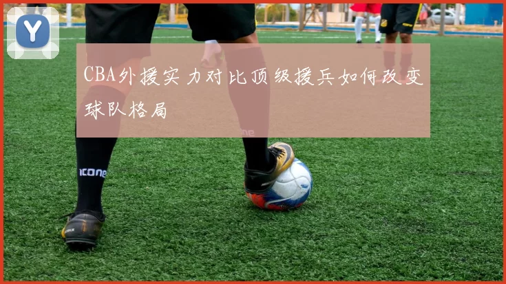 CBA外援实力对比顶级援兵如何改变球队格局