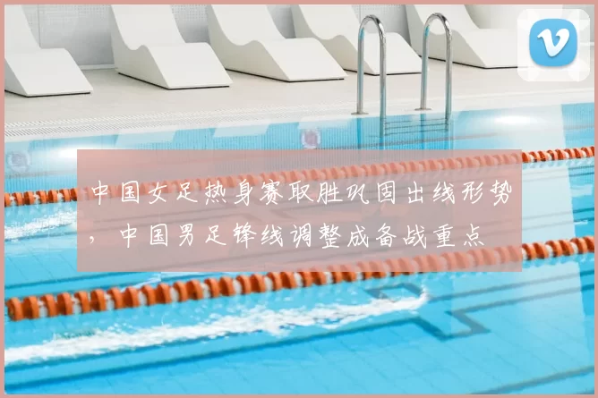 中国女足热身赛取胜巩固出线形势，中国男足锋线调整成备战重点