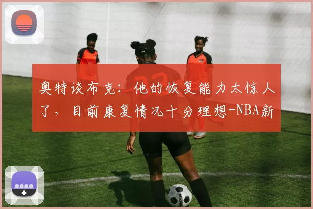 奥特谈布克：他的恢复能力太惊人了，目前康复情况十分理想-NBA新闻