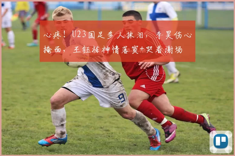 心疼!U23国足多人抹泪,李昊伤心掩面,王钰栋神情落寞+哭着谢场