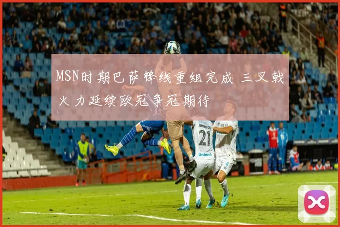 MSN时期巴萨锋线重组完成 三叉戟火力延续欧冠争冠期待