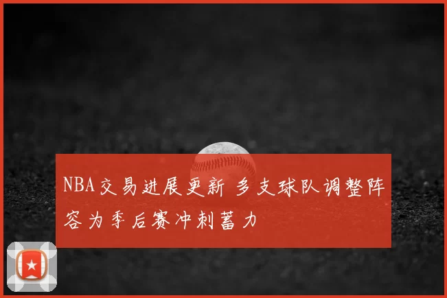 NBA交易进展更新 多支球队调整阵容为季后赛冲刺蓄力