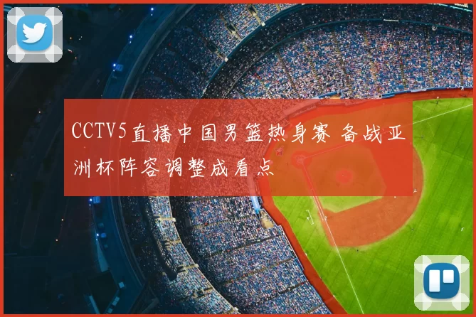 CCTV5直播中国男篮热身赛 备战亚洲杯阵容调整成看点