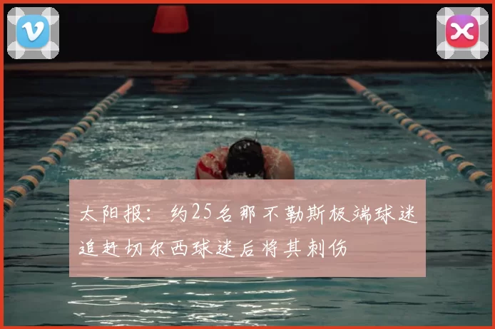 太阳报：约25名那不勒斯极端球迷追赶切尔西球迷后将其刺伤