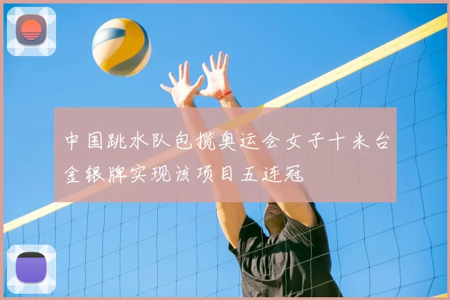 中国跳水队包揽奥运会女子十米台金银牌实现该项目五连冠