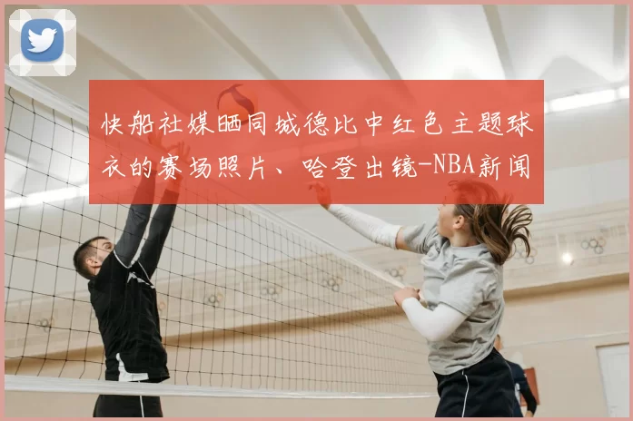 快船社媒晒同城德比中红色主题球衣的赛场照片、哈登出镜-NBA新闻