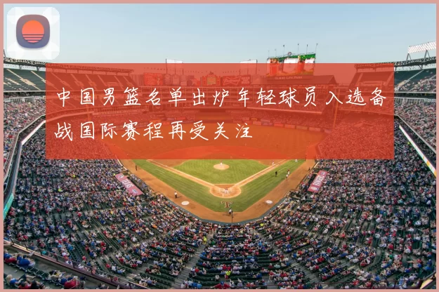 中国男篮名单出炉年轻球员入选备战国际赛程再受关注