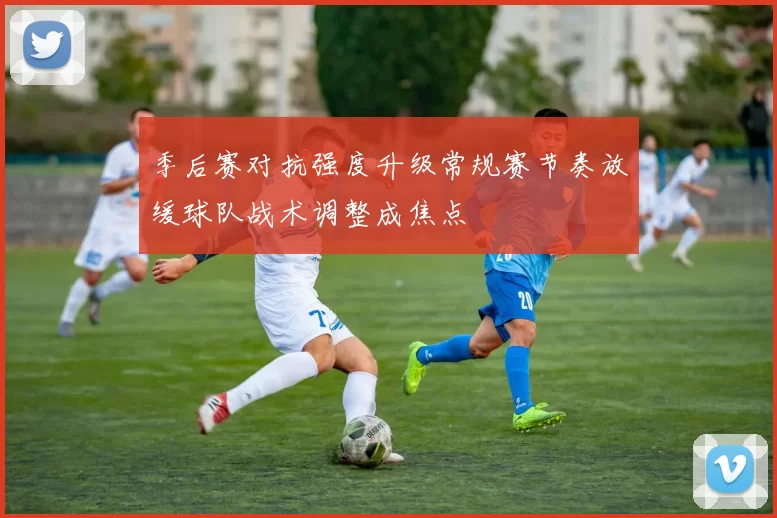 季后赛对抗强度升级常规赛节奏放缓球队战术调整成焦点