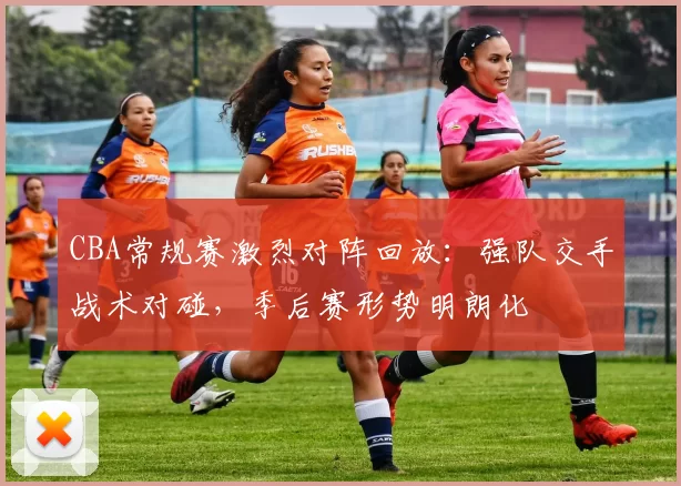 CBA常规赛激烈对阵回放：强队交手战术对碰，季后赛形势明朗化