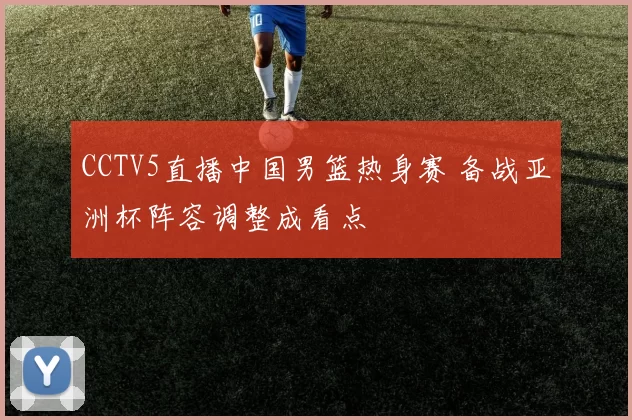 CCTV5直播中国男篮热身赛 备战亚洲杯阵容调整成看点