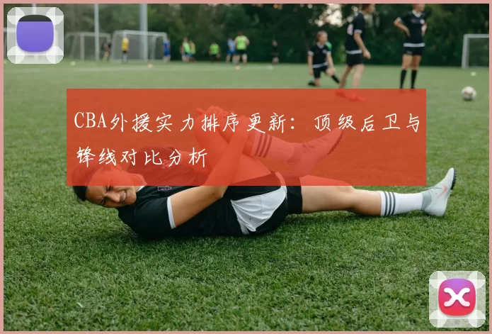 CBA外援实力排序更新：顶级后卫与锋线对比分析