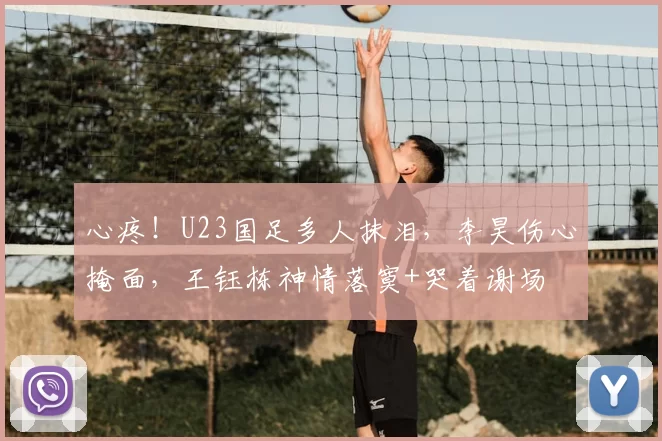 心疼!U23国足多人抹泪,李昊伤心掩面,王钰栋神情落寞+哭着谢场