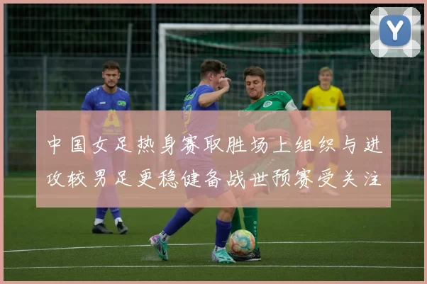 中国女足热身赛取胜场上组织与进攻较男足更稳健备战世预赛受关注