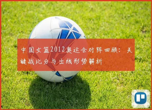 中国女篮2012奥运会对阵回顾：关键战比分与出线形势解析