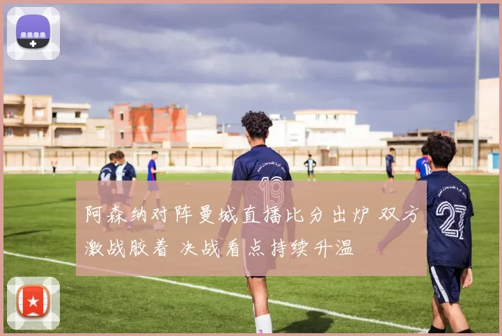阿森纳对阵曼城直播比分出炉 双方激战胶着 决战看点持续升温