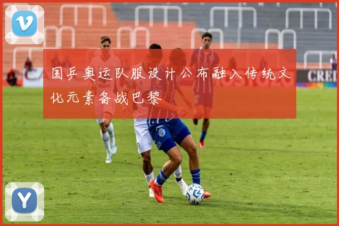 国乒奥运队服设计公布融入传统文化元素备战巴黎