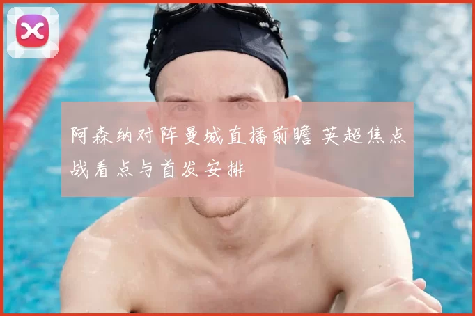 阿森纳对阵曼城直播前瞻 英超焦点战看点与首发安排