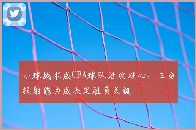 小球战术成CBA球队进攻核心，三分投射能力成决定胜负关键