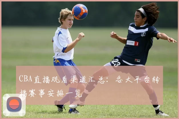 CBA直播观看渠道汇总:各大平台转播赛事安排一览