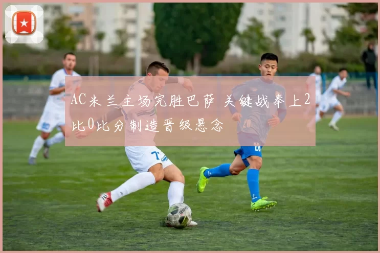 AC米兰主场完胜巴萨 关键战奉上2比0比分制造晋级悬念