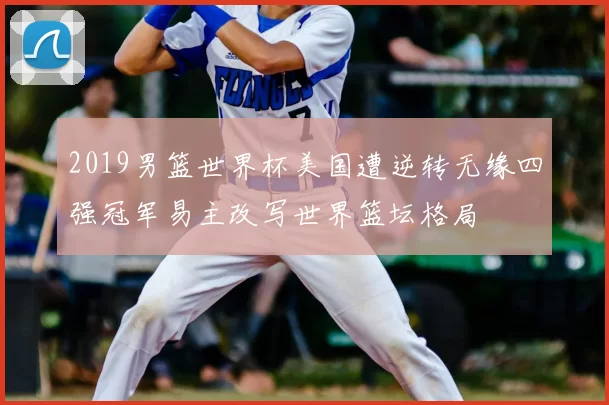 2019男篮世界杯美国遭逆转无缘四强冠军易主改写世界篮坛格局