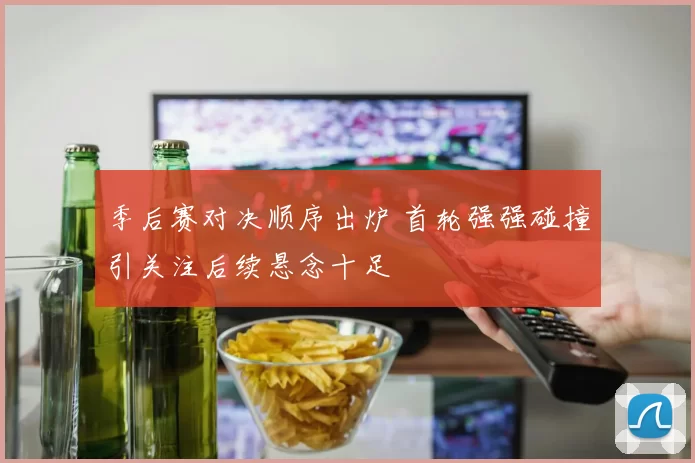 季后赛对决顺序出炉 首轮强强碰撞引关注后续悬念十足